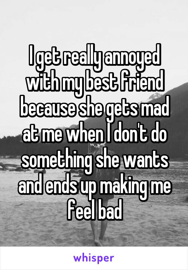 I get really annoyed with my best friend because she gets mad at me when I don't do something she wants and ends up making me feel bad