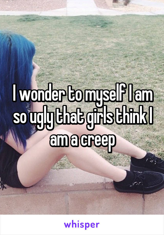 I wonder to myself I am so ugly that girls think I am a creep