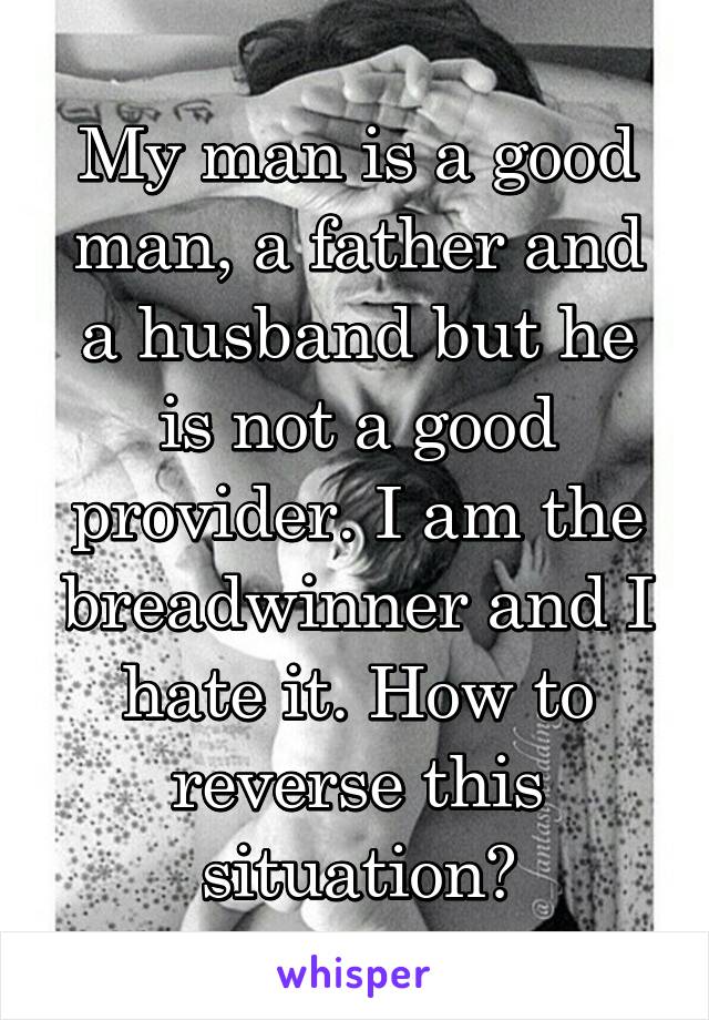 My man is a good man, a father and a husband but he is not a good provider. I am the breadwinner and I hate it. How to reverse this situation?