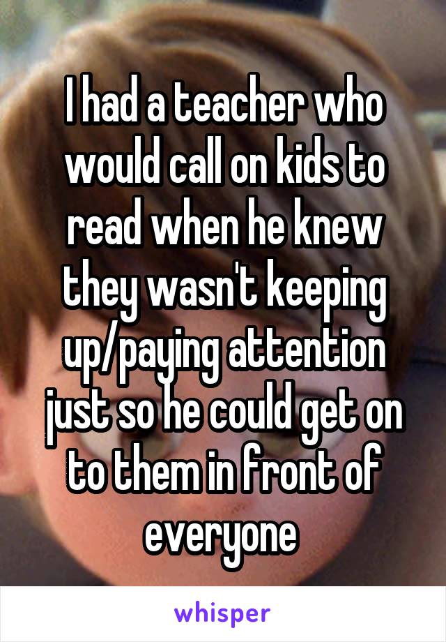 I had a teacher who would call on kids to read when he knew they wasn't keeping up/paying attention just so he could get on to them in front of everyone 