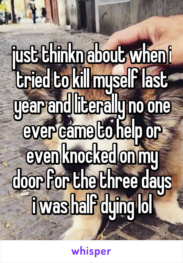 just thinkn about when i tried to kill myself last year and literally no one ever came to help or even knocked on my door for the three days i was half dying lol