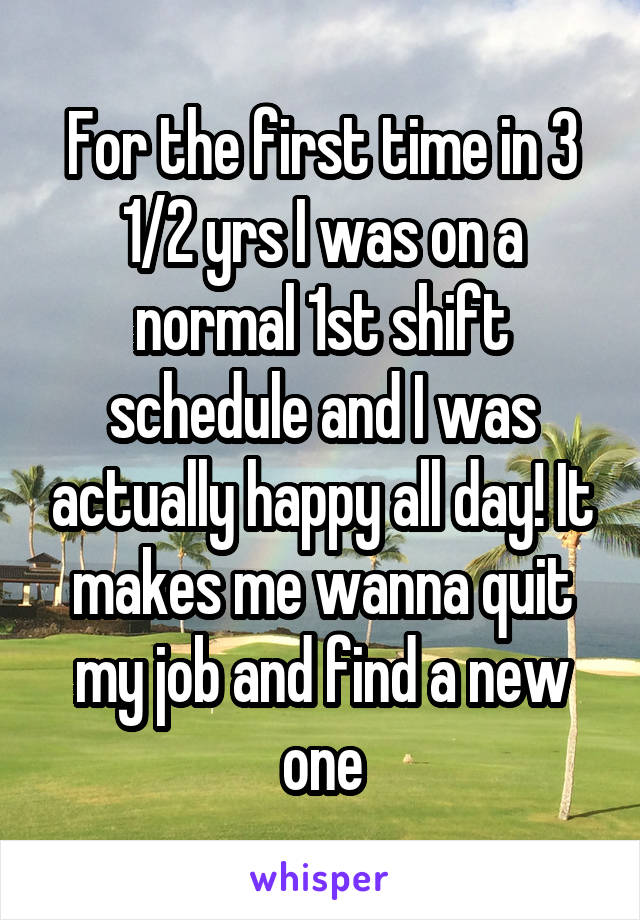 For the first time in 3 1/2 yrs I was on a normal 1st shift schedule and I was actually happy all day! It makes me wanna quit my job and find a new one