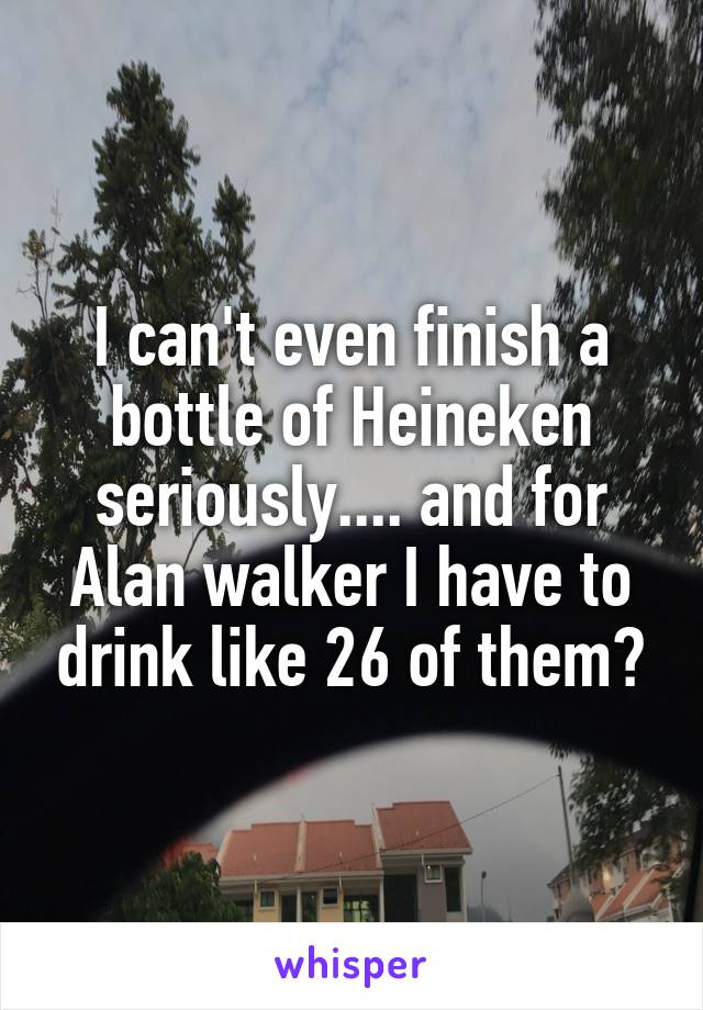 I can't even finish a bottle of Heineken seriously.... and for Alan walker I have to drink like 26 of them?