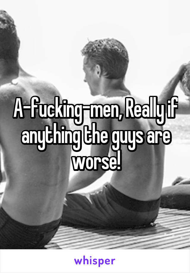 A-fucking-men, Really if anything the guys are worse!