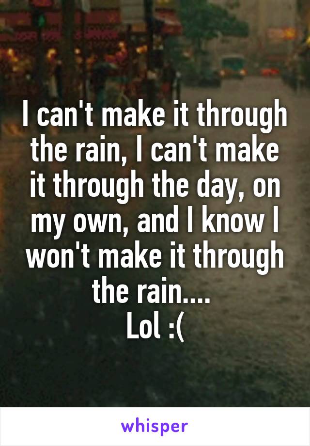 I can't make it through the rain, I can't make it through the day, on my own, and I know I won't make it through the rain.... 
Lol :(