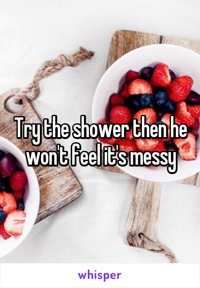 Try the shower then he won't feel it's messy