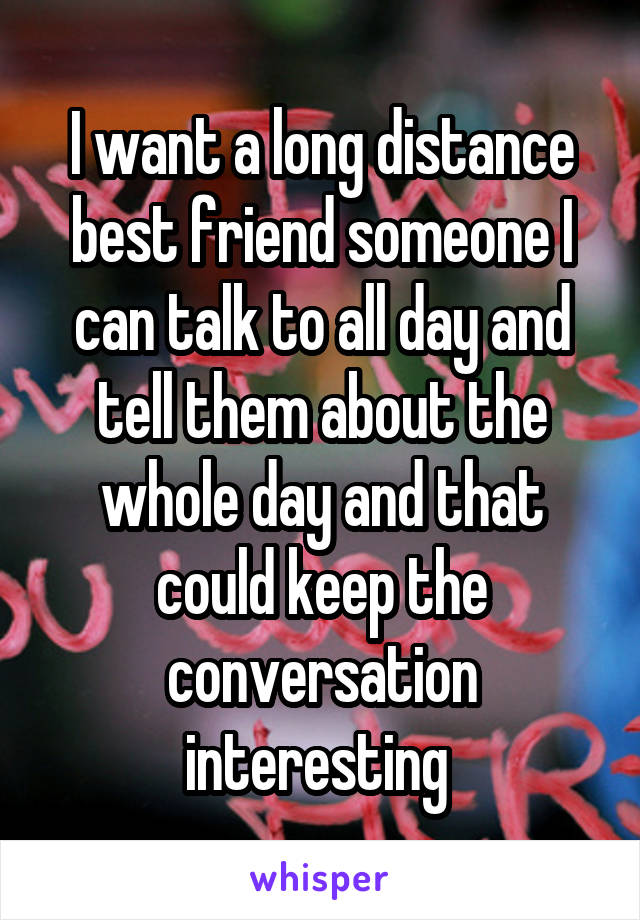 I want a long distance best friend someone I can talk to all day and tell them about the whole day and that could keep the conversation interesting 