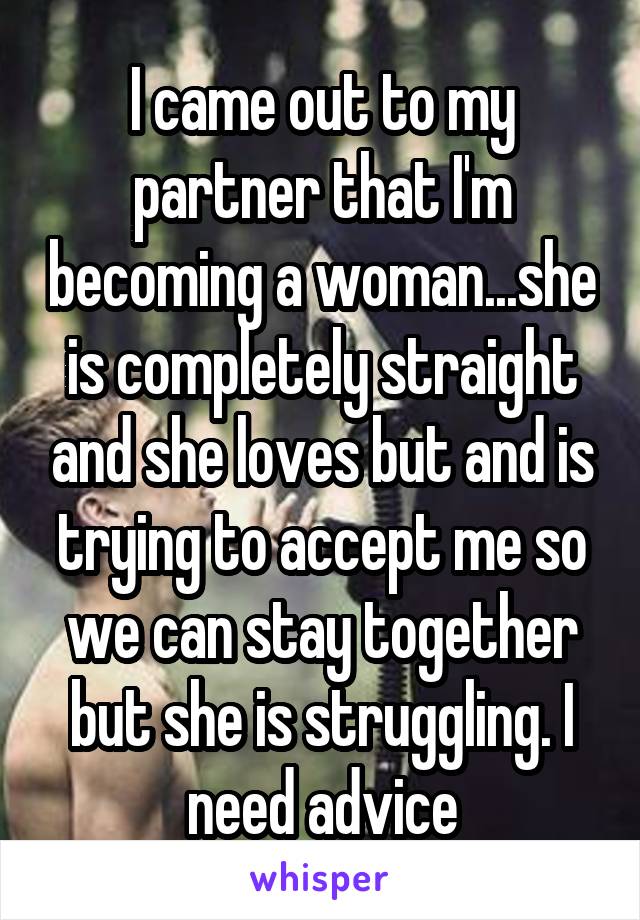 I came out to my partner that I'm becoming a woman...she is completely straight and she loves but and is trying to accept me so we can stay together but she is struggling. I need advice