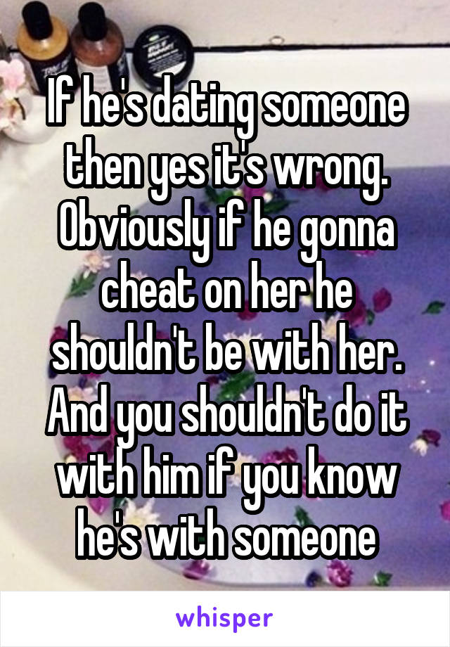 If he's dating someone then yes it's wrong. Obviously if he gonna cheat on her he shouldn't be with her. And you shouldn't do it with him if you know he's with someone