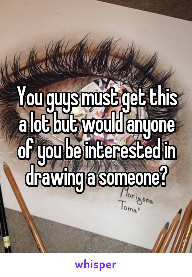 You guys must get this a lot but would anyone of you be interested in drawing a someone?