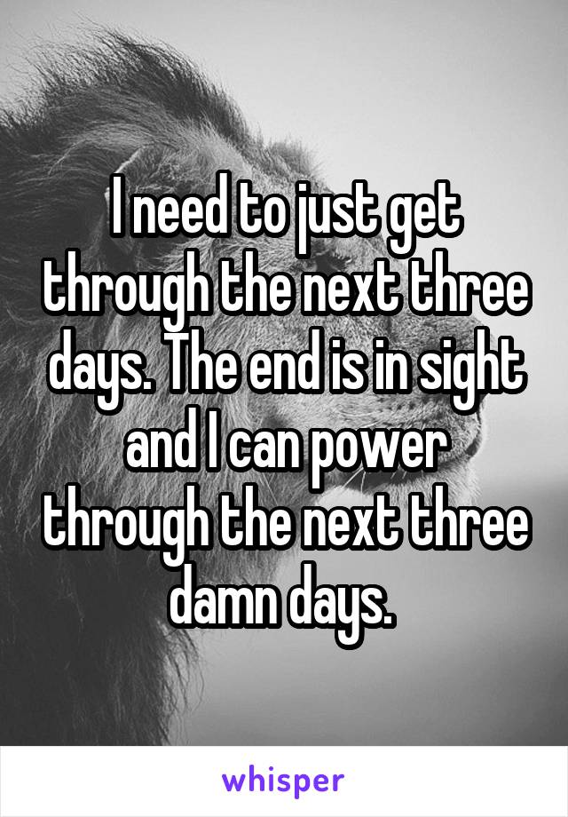 I need to just get through the next three days. The end is in sight and I can power through the next three damn days. 