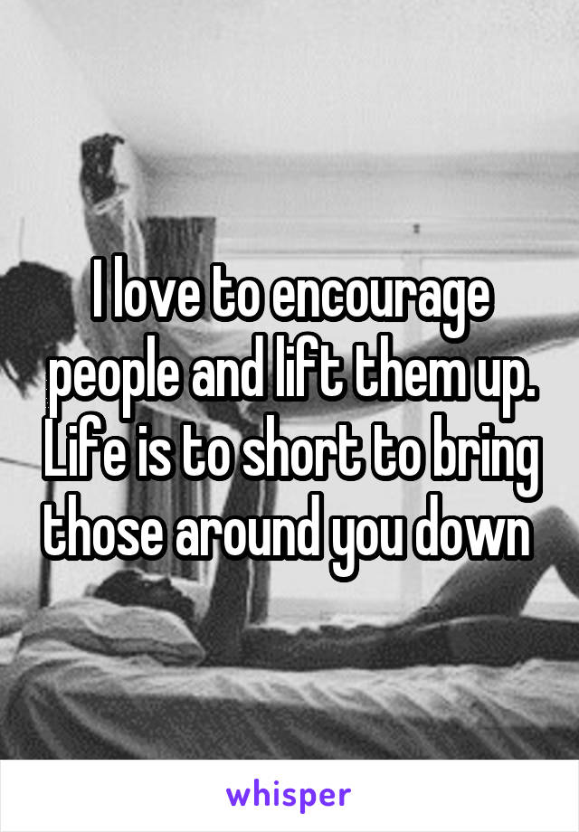 I love to encourage people and lift them up. Life is to short to bring those around you down 