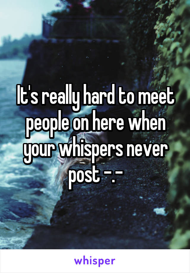 It's really hard to meet people on here when your whispers never post -.-