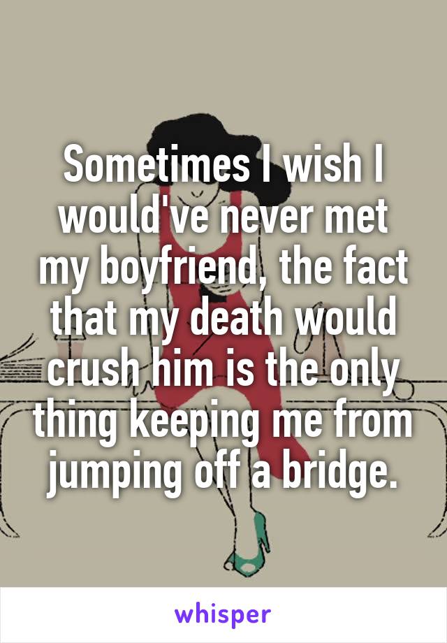 Sometimes I wish I would've never met my boyfriend, the fact that my death would crush him is the only thing keeping me from jumping off a bridge.