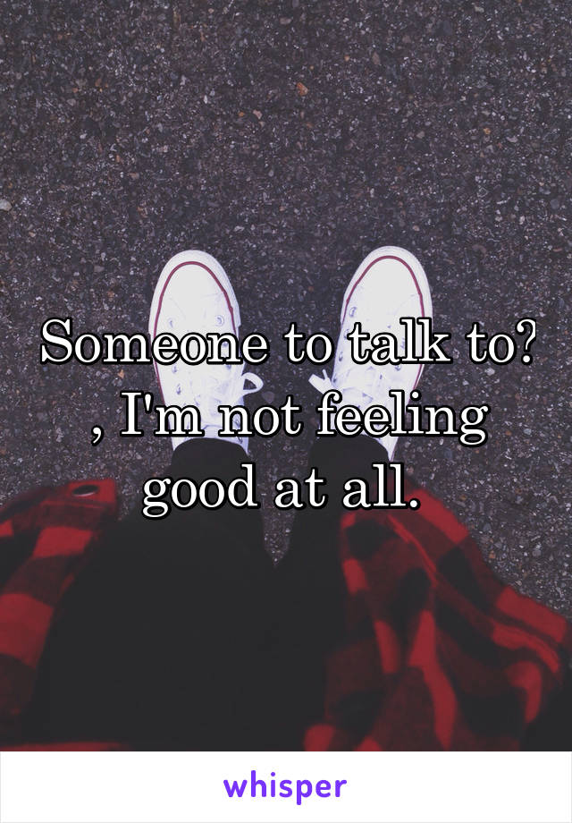 Someone to talk to? , I'm not feeling good at all. 