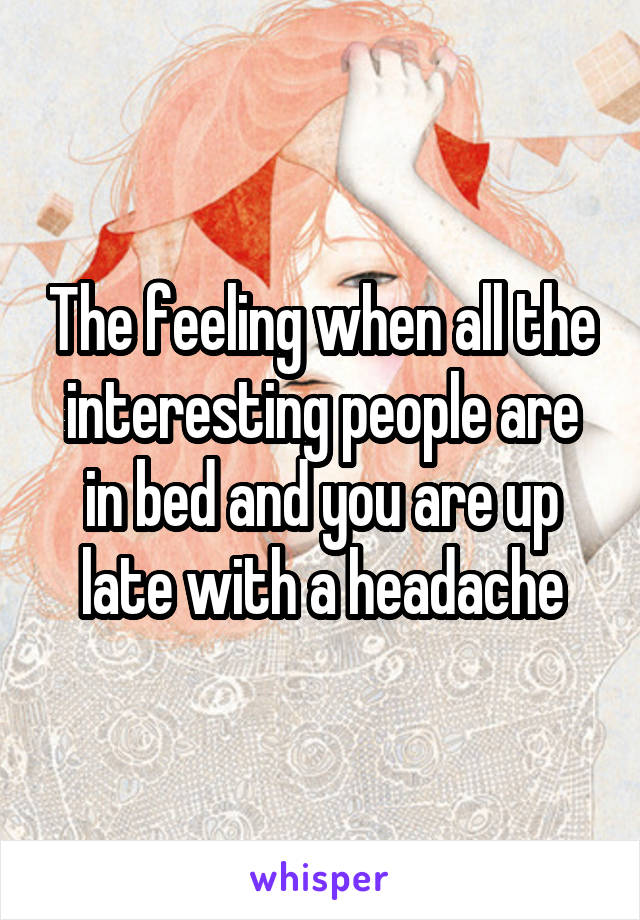 The feeling when all the interesting people are in bed and you are up late with a headache