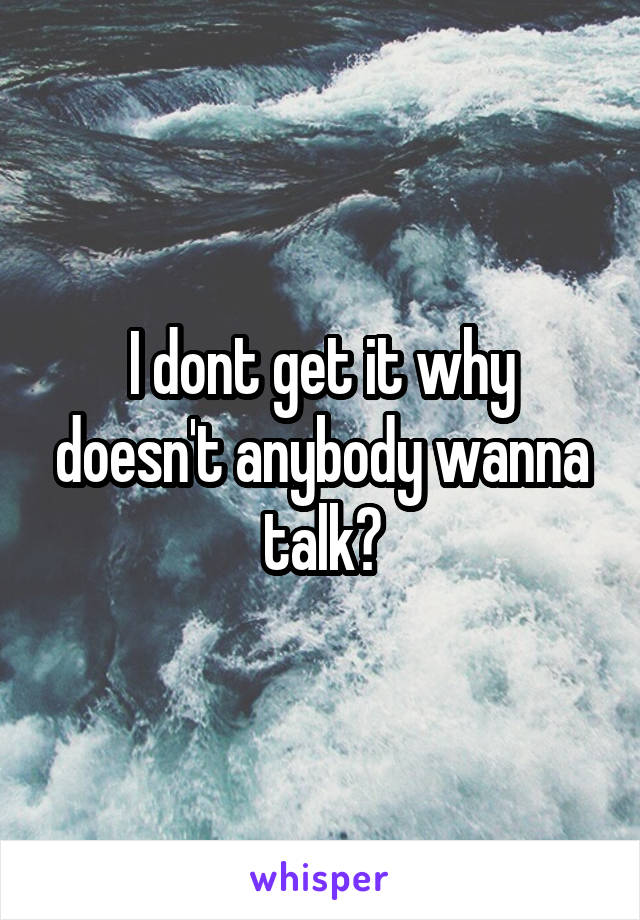 I dont get it why doesn't anybody wanna talk?