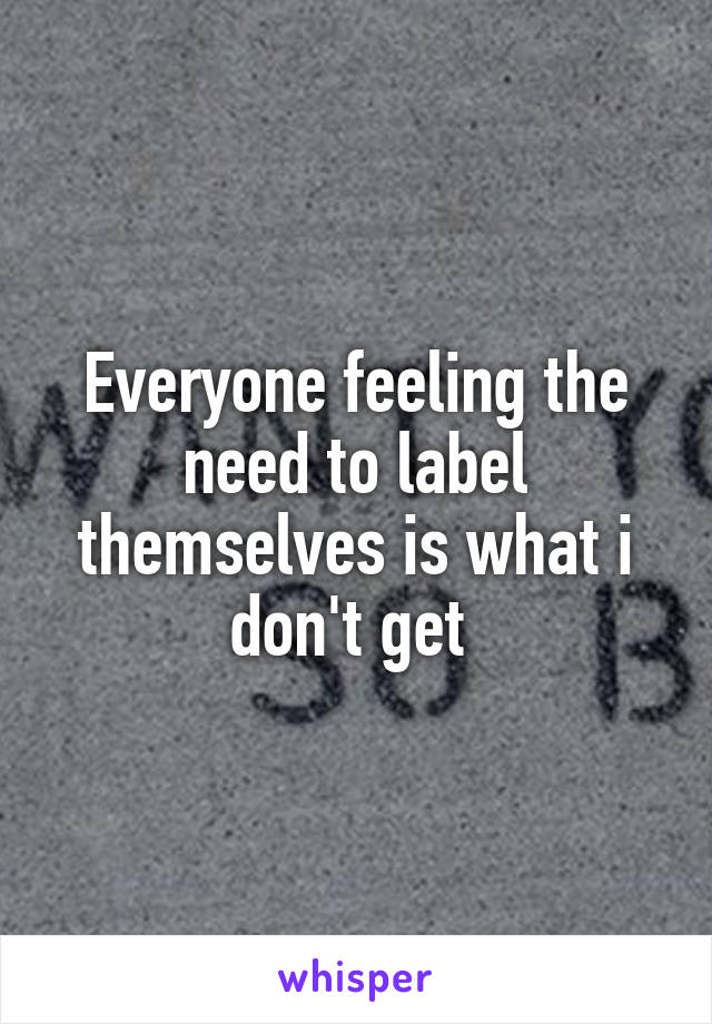 Everyone feeling the need to label themselves is what i don't get 