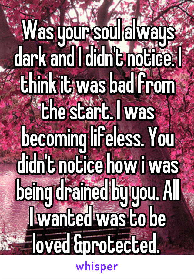 Was your soul always dark and I didn't notice. I think it was bad from the start. I was becoming lifeless. You didn't notice how i was being drained by you. All I wanted was to be loved &protected. 