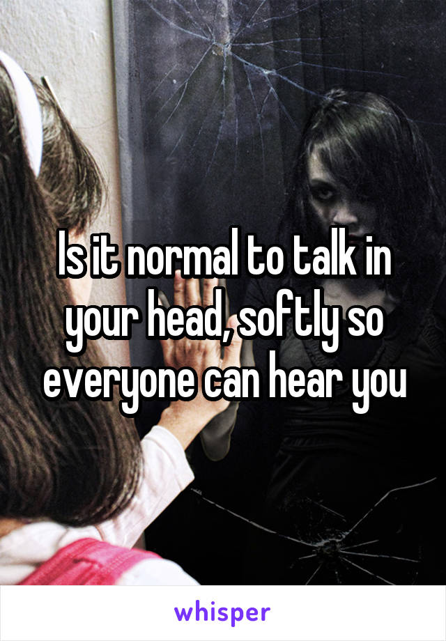 Is it normal to talk in your head, softly so everyone can hear you