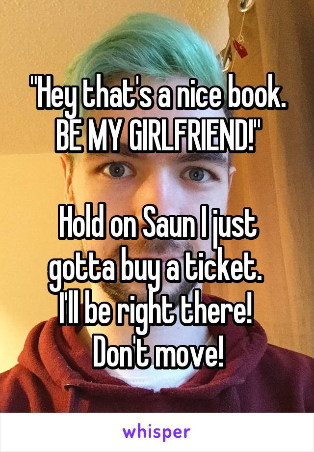 "Hey that's a nice book.
BE MY GIRLFRIEND!"

Hold on Saun I just gotta buy a ticket. 
I'll be right there! 
Don't move!