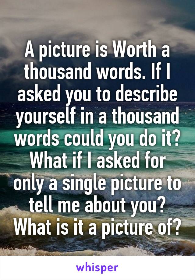 A picture is Worth a thousand words. If I asked you to describe yourself in a thousand words could you do it? What if I asked for only a single picture to tell me about you? What is it a picture of?