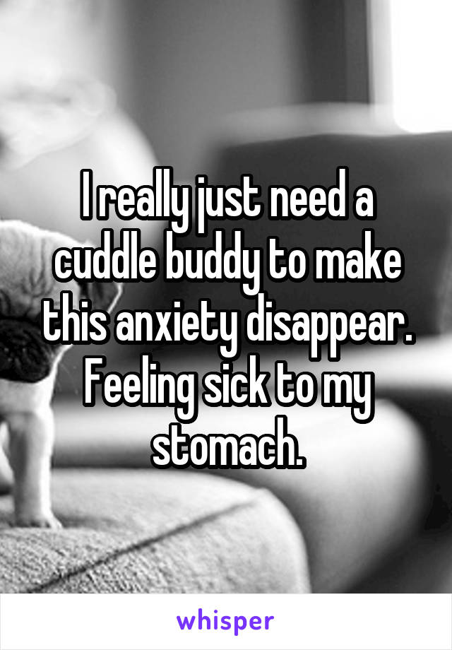 I really just need a cuddle buddy to make this anxiety disappear. Feeling sick to my stomach.