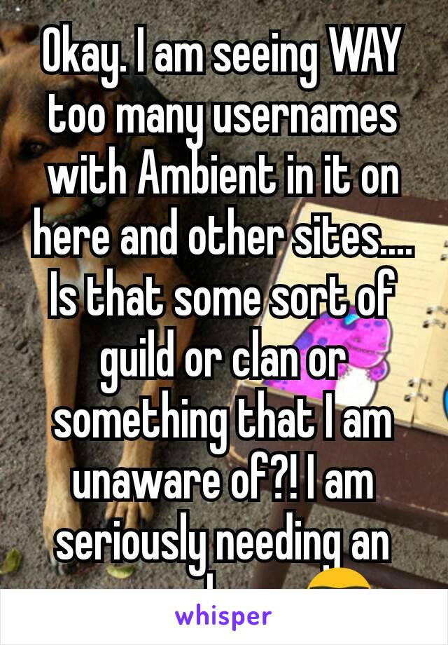 Okay. I am seeing WAY too many usernames with Ambient in it on here and other sites.... Is that some sort of guild or clan or something that I am unaware of?! I am seriously needing an answer here. 🤓