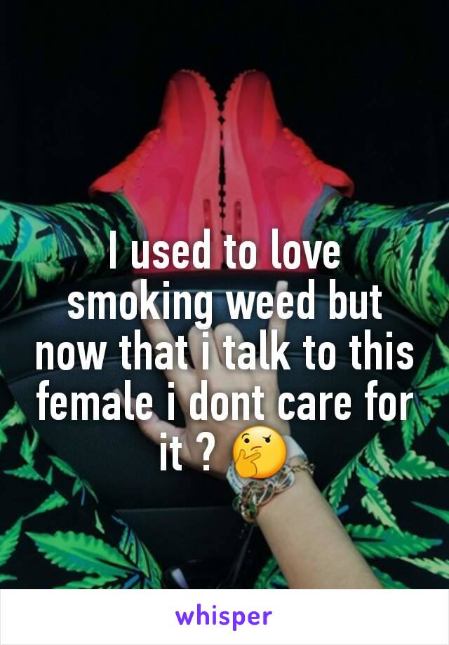 I used to love smoking weed but now that i talk to this female i dont care for it ? 🤔