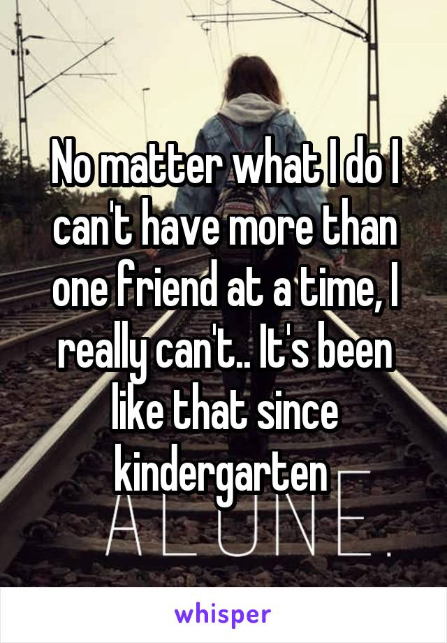 No matter what I do I can't have more than one friend at a time, I really can't.. It's been like that since kindergarten 