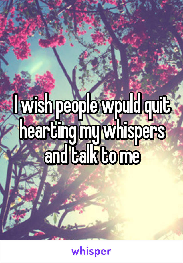 I wish people wpuld quit hearting my whispers and talk to me