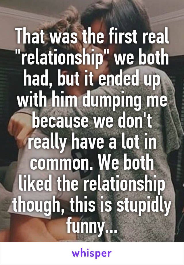 That was the first real "relationship" we both had, but it ended up with him dumping me because we don't really have a lot in common. We both liked the relationship though, this is stupidly funny...