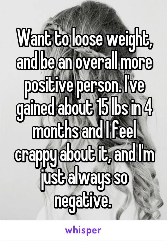 Want to loose weight, and be an overall more positive person. I've gained about 15 lbs in 4 months and I feel crappy about it, and I'm just always so negative. 