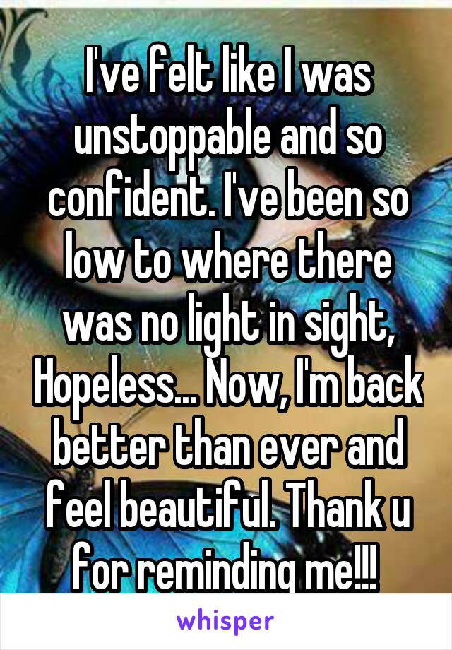 I've felt like I was unstoppable and so confident. I've been so low to where there was no light in sight, Hopeless... Now, I'm back better than ever and feel beautiful. Thank u for reminding me!!! 