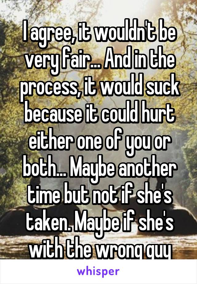 I agree, it wouldn't be very fair... And in the process, it would suck because it could hurt either one of you or both... Maybe another time but not if she's taken. Maybe if she's with the wrong guy