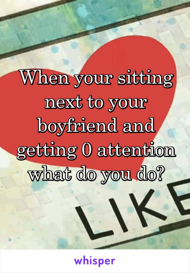 When your sitting next to your boyfriend and getting 0 attention what do you do?
