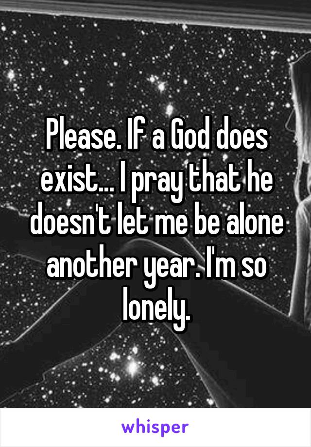 Please. If a God does exist... I pray that he doesn't let me be alone another year. I'm so lonely.