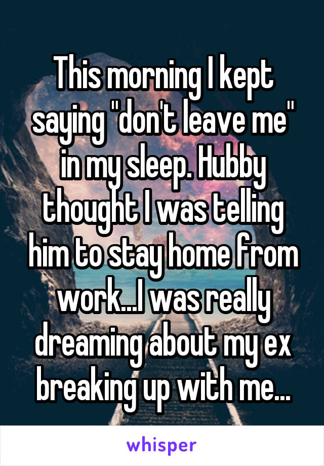 This morning I kept saying "don't leave me" in my sleep. Hubby thought I was telling him to stay home from work...I was really dreaming about my ex breaking up with me...