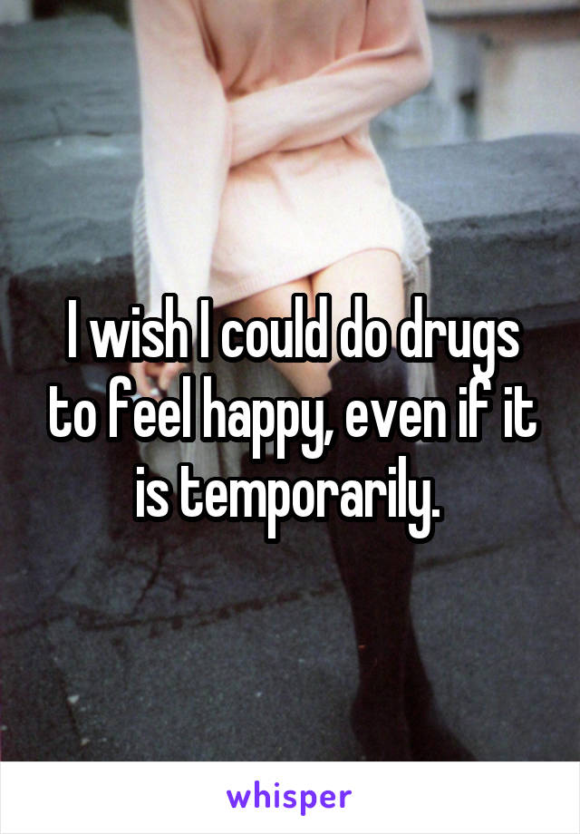 I wish I could do drugs to feel happy, even if it is temporarily. 