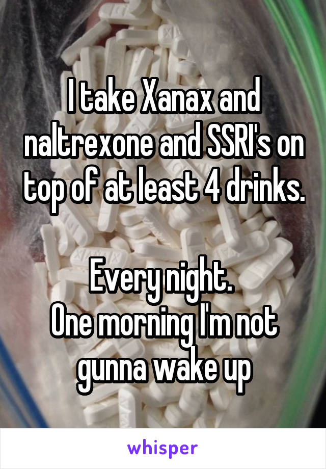 I take Xanax and naltrexone and SSRI's on top of at least 4 drinks. 
Every night. 
One morning I'm not gunna wake up