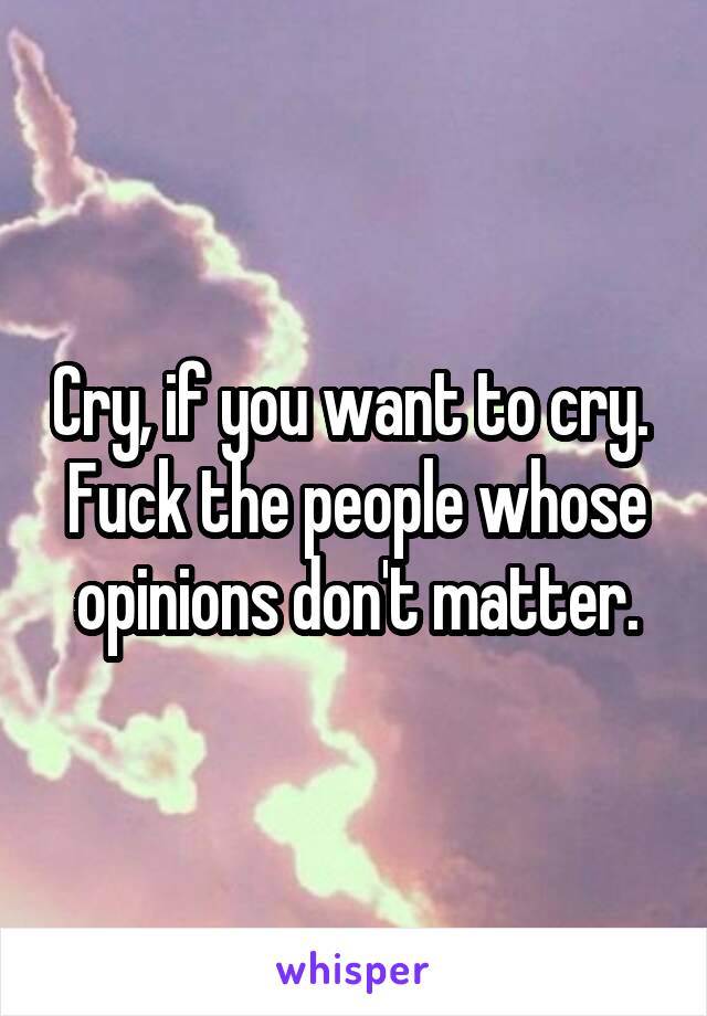 Cry, if you want to cry. 
Fuck the people whose opinions don't matter.