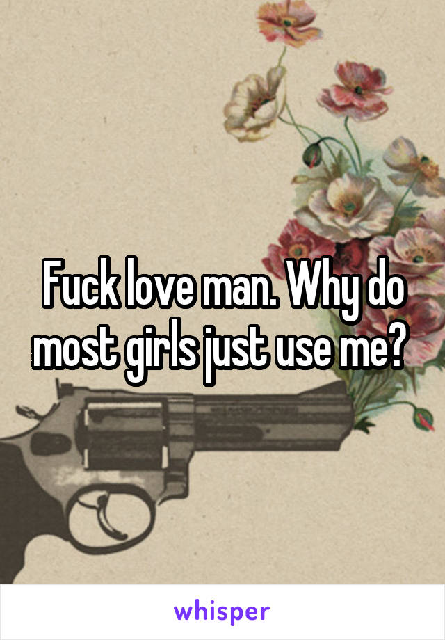 Fuck love man. Why do most girls just use me? 