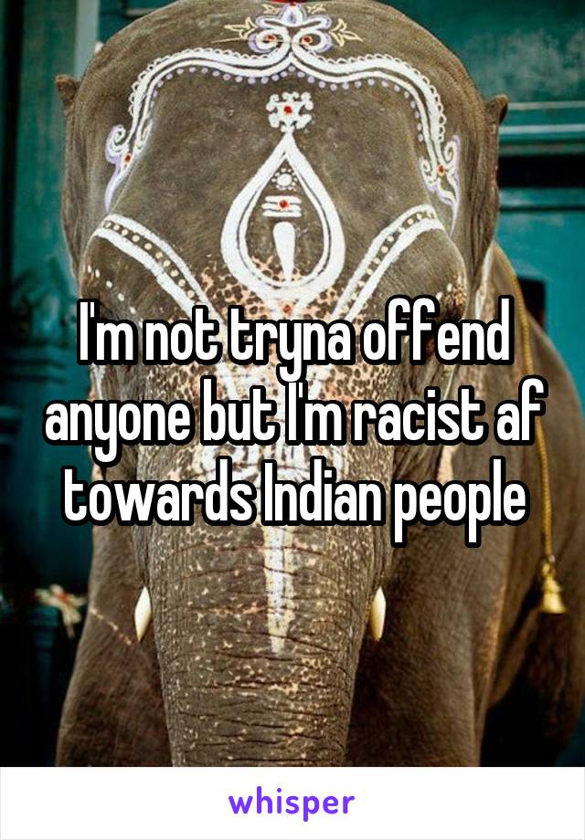 I'm not tryna offend anyone but I'm racist af towards Indian people