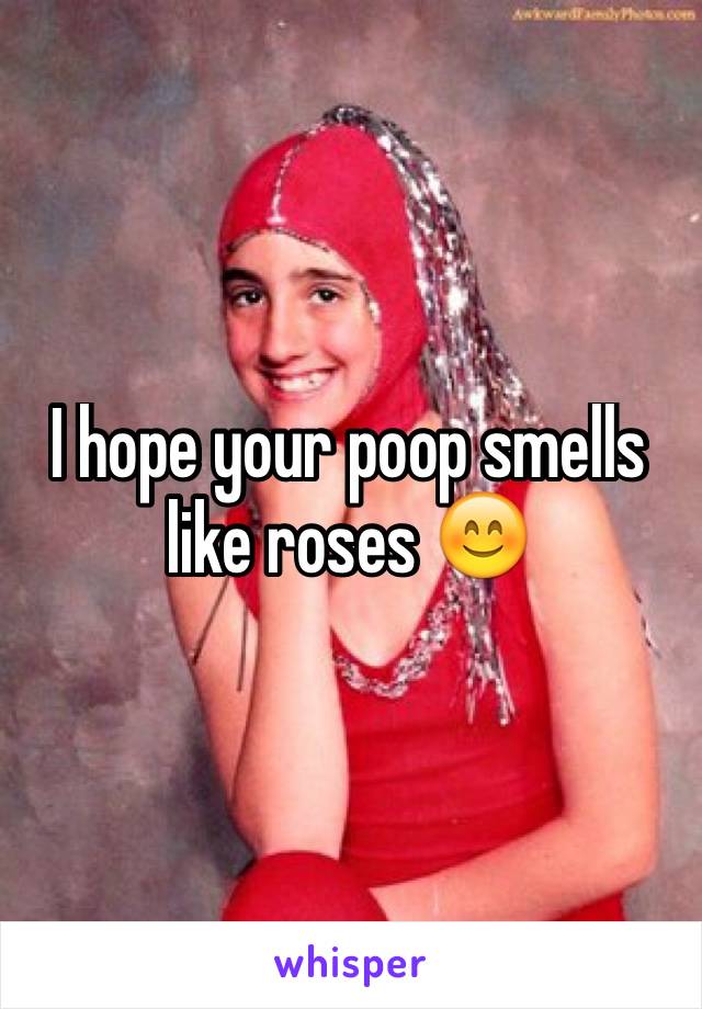 I hope your poop smells like roses 😊