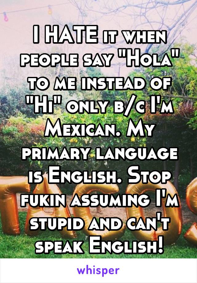 I HATE it when people say "Hola" to me instead of "Hi" only b/c I'm Mexican. My primary language is English. Stop fukin assuming I'm stupid and can't speak English!