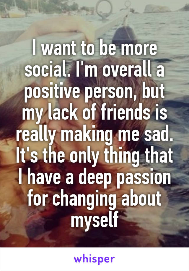 I want to be more social. I'm overall a positive person, but my lack of friends is really making me sad. It's the only thing that I have a deep passion for changing about myself