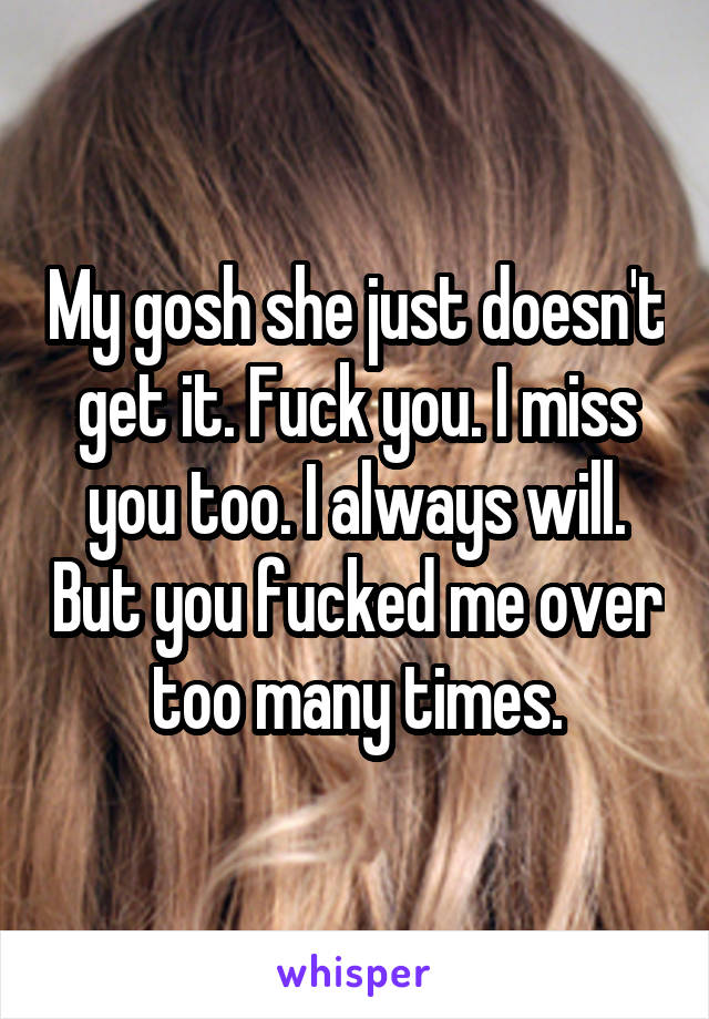 My gosh she just doesn't get it. Fuck you. I miss you too. I always will. But you fucked me over too many times.