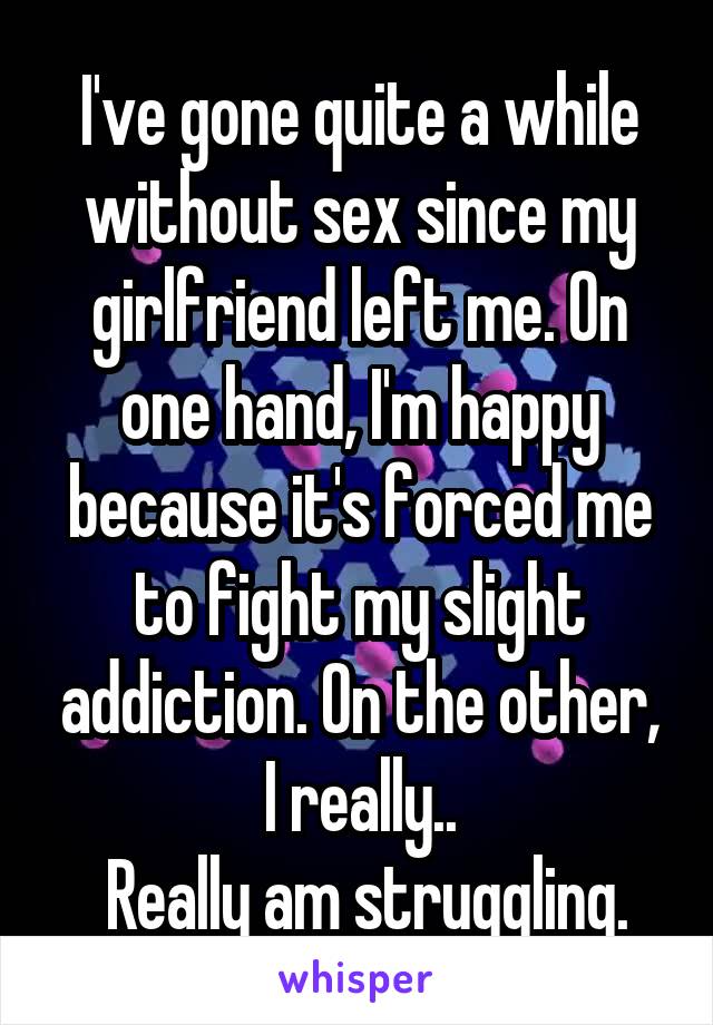 I've gone quite a while without sex since my girlfriend left me. On one hand, I'm happy because it's forced me to fight my slight addiction. On the other, I really..
 Really am struggling.