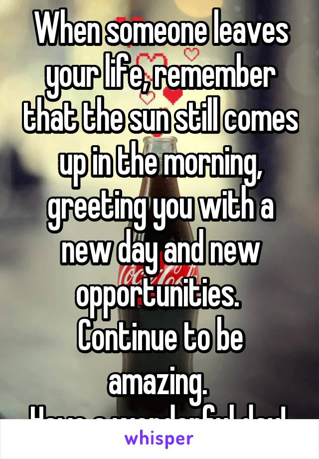 When someone leaves your life, remember that the sun still comes up in the morning, greeting you with a new day and new opportunities. 
Continue to be amazing. 
Have a wonderful day! 