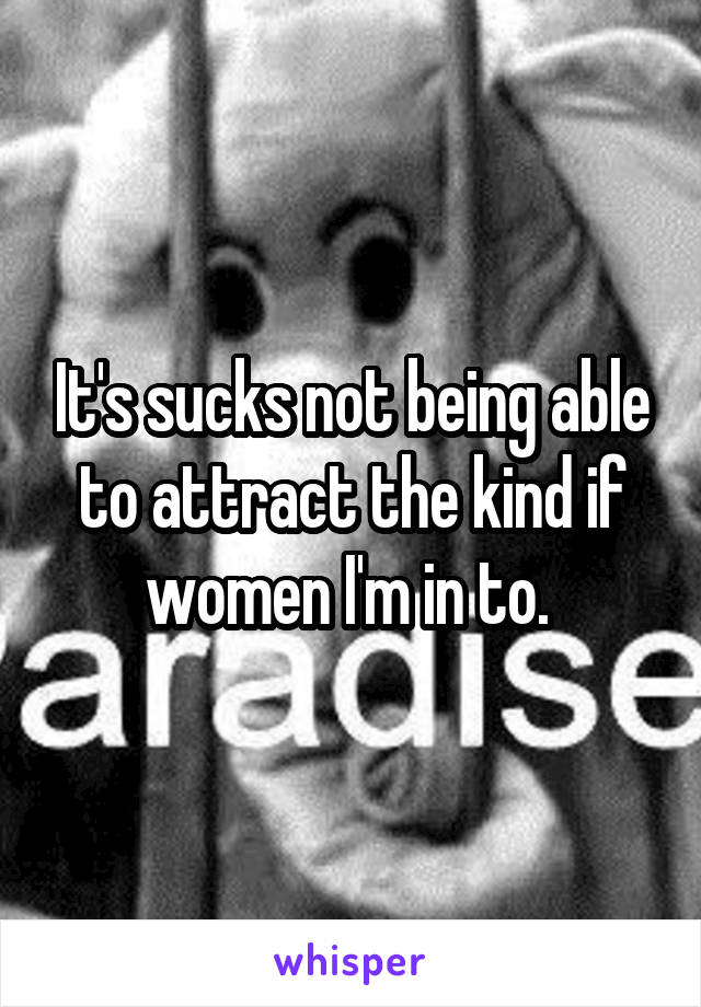 It's sucks not being able to attract the kind if women I'm in to. 